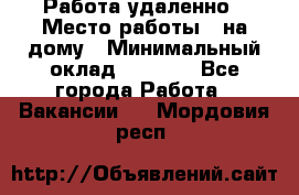 Работа удаленно › Место работы ­ на дому › Минимальный оклад ­ 1 000 - Все города Работа » Вакансии   . Мордовия респ.